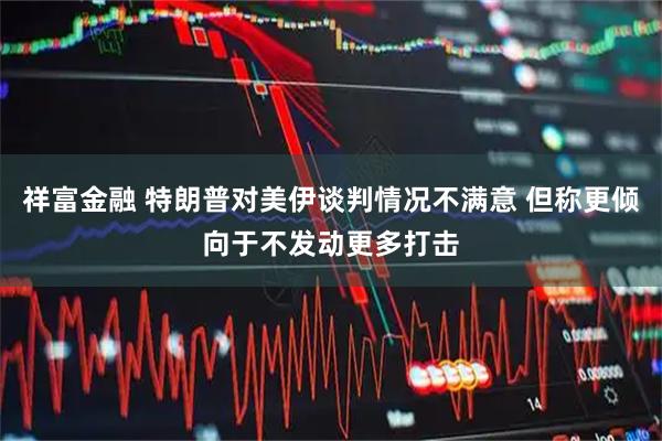 祥富金融 特朗普对美伊谈判情况不满意 但称更倾向于不发动更多打击