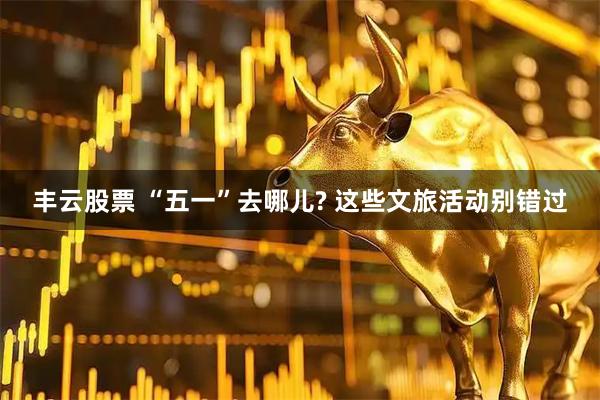 丰云股票 “五一”去哪儿? 这些文旅活动别错过