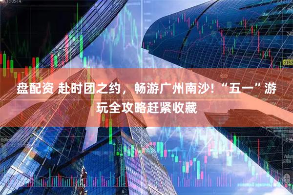 盘配资 赴时团之约，畅游广州南沙! “五一”游玩全攻略赶紧收藏